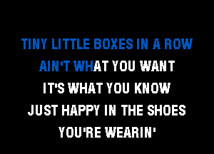 TINY LITTLE BOXES IN A ROW
AIN'T WHAT YOU WANT
IT'S WHAT YOU KN 0W
JUST HAPPY IN THE SHOES
YOU'RE WEARIH'
