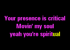 Your presence is critical

Movin' my soul
yeah you're spiritual