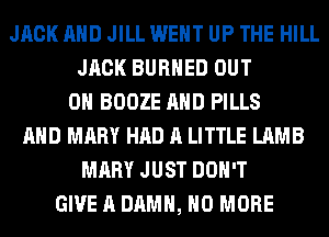 JACK AND JILL WENT UP THE HILL
JACK BURHED OUT
ON BOOZE AND PILLS
AND MARY HAD A LITTLE LAMB
MARY JUST DON'T
GIVE A DAMN, NO MORE