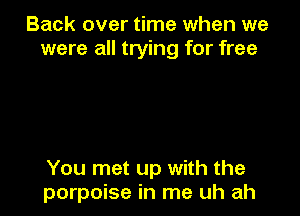 Back over time when we
were all trying for free

You met up with the
porpoise in me uh ah