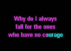 Why do I always

fall for the ones
who have no courage