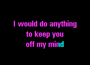 I would do anything

to keep you
off my mind