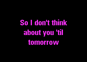 So I don't think

about you 'tiI
tomorrow