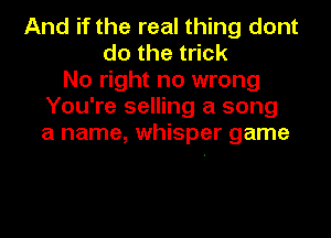 And if the real thing dont
dothet ck
No right no wrong
You're selling a song
a name, whisper game