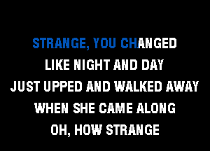 STRANGE, YOU CHANGED
LIKE NIGHT AND DAY
JUST UPPED AND WALKED AWAY
WHEN SHE CAME ALONG
0H, HOW STRANGE