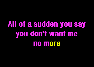 All of a sudden you say

you don't want me
no more