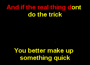 And if the real thing dont
dothet ck

You better make up
something quick