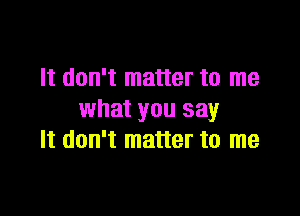 It don't matter to me

what you say
It don't matter to me