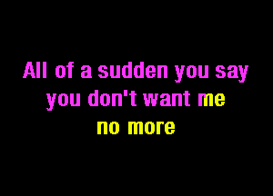 All of a sudden you say

you don't want me
no more