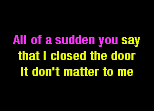 All of a sudden you say

that I closed the door
It don't matter to me
