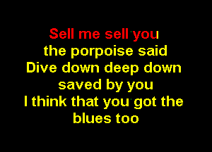 Sell me sell'you
the porpoise said
Dive down deep down

saved by you
I think that yougot the
blues too