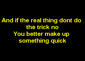 And if the real thing dont do
the trick no

You better make up
something quick