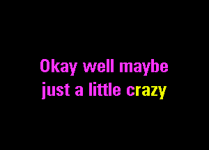 Okay well maybe

iust a little crazy