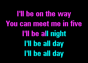 I'll be on the way
You can meet me in five

I'll be all night
I'll be all day
I'll be all day