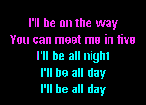 I'll be on the way
You can meet me in five

I'll be all night
I'll be all day
I'll be all day