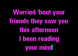 Worried 'hout your
friends they saw you

this afternoon
I been reading
your mind