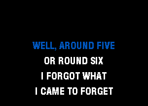 WELL, AROUND FIVE

OR ROUND SIX
I FORGOT WHAT
I CAME T0 FORGET