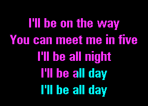 I'll be on the way
You can meet me in five

I'll be all night
I'll be all day
I'll be all day