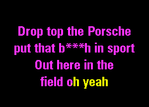 Drop top the Porsche
put that hemeh in sport

Out here in the
field oh yeah