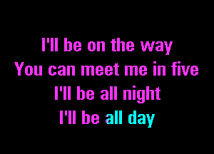 I'll be on the way
You can meet me in five

I'll be all night
I'll be all day