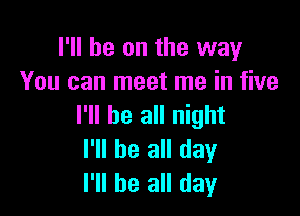 I'll be on the way
You can meet me in five

I'll be all night
I'll be all day
I'll be all day