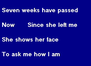 Seven weeks have passed

Now Since she left me

She shows her iace

To ask me how I am