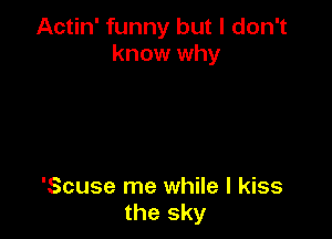 Actin' funny but I don't
know why

'Scuse me while I kiss
the sky