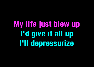 My life just blew up

I'd give it all up
I'll depressurize