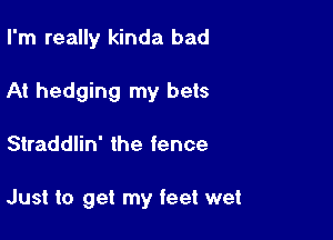I'm really kinda bad
At hedging my bets

Straddlin' the fence

Just to get my feet wet