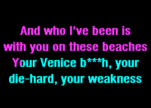 And who I've been is
with you on these beaches
Your Venice bWth, your
die-hard, your weakness