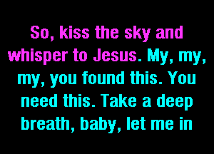 So, kiss the sky and
whisper to Jesus. My, my,
my, you found this. You
need this. Take a deep
breath, baby, let me in