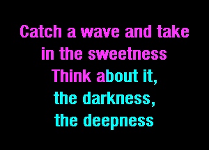 Catch a wave and take
in the sweetness
Think about it,
the darkness,
the deepness