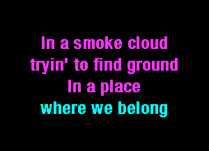In a smoke cloud
tryin' to find ground

In a place
where we belong