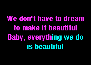 We don't have to dream
to make it beautiful
Baby, evelything we do
is beautiful
