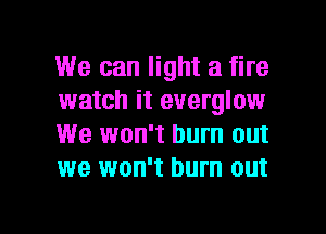 We can light a fire
watch it everglow
We won't burn out
we won't burn out

g
