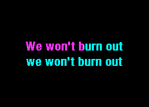 We won't burn out

we won't burn out