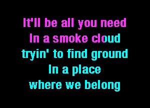 It'll be all you need
In a smoke cloud
tryin' to find ground
In a place
where we belong