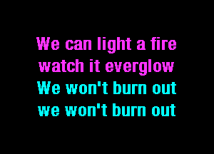 We can light a fire
watch it everglow
We won't burn out
we won't burn out

g