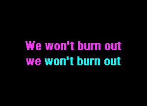 We won't burn out

we won't burn out