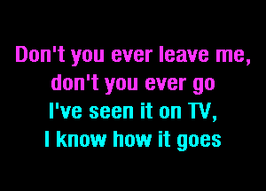 Don't you ever leave me,
don't you ever go

I've seen it on TV,
I know how it goes