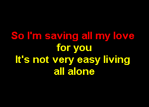 So I'm saving all my love
for you

It's not very easy living
all alone