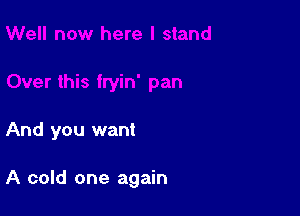 And you want

A cold one again