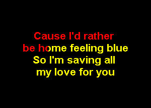 Cause I'd rather
be home feeling blue

So I'm saving all
my love for you