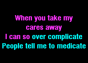 When you take my
cares away
I can so over complicate
People tell me to medicate