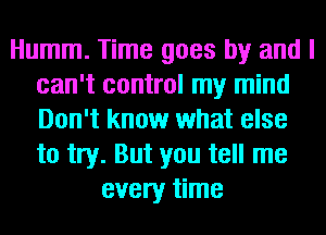 Humm. Time goes by and I
can't control my mind
Don't know what else
to try. But you tell me

every time