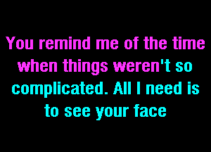 You remind me of the time
when things weren't so
complicated. All I need is
to see your face