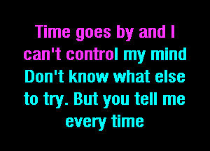 Time goes by and I
can't control my mind
Don't know what else
to try. But you tell me

every time