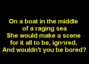 On a boat in the middle
of a raging sea
She would make a scene
for it all to be, ignored,
And wouldn't you be bored?