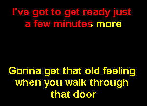 I've got to get ready just
a few minutes more

Gonna get that old feeling
when you walk through
that door