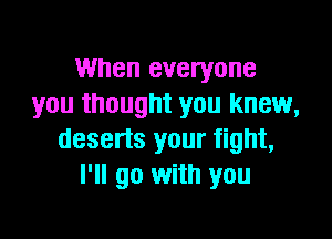 When everyone
you thought you knew,

deserts your fight,
I'll go with you